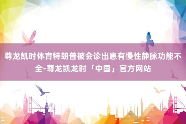 尊龙凯时体育特朗普被会诊出患有慢性静脉功能不全-尊龙凯龙时「中国」官方网站