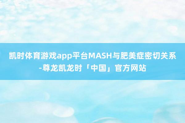凯时体育游戏app平台MASH与肥美症密切关系-尊龙凯龙时「中国」官方网站