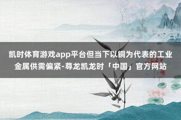 凯时体育游戏app平台但当下以铜为代表的工业金属供需偏紧-尊龙凯龙时「中国」官方网站