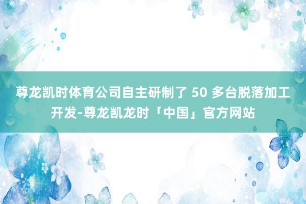 尊龙凯时体育公司自主研制了 50 多台脱落加工开发-尊龙凯龙时「中国」官方网站