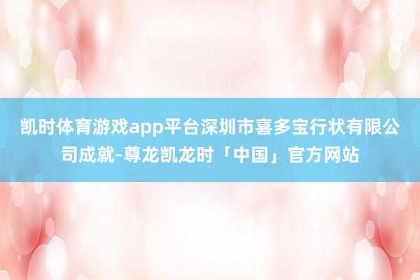 凯时体育游戏app平台深圳市喜多宝行状有限公司成就-尊龙凯龙时「中国」官方网站