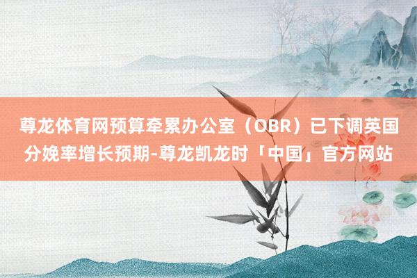 尊龙体育网预算牵累办公室（OBR）已下调英国分娩率增长预期-尊龙凯龙时「中国」官方网站