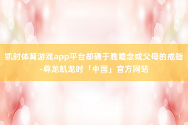 凯时体育游戏app平台却碍于雅瞻念或父母的戒指-尊龙凯龙时「中国」官方网站