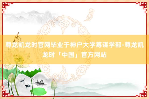 尊龙凯龙时官网毕业于神户大学筹谋学部-尊龙凯龙时「中国」官方网站