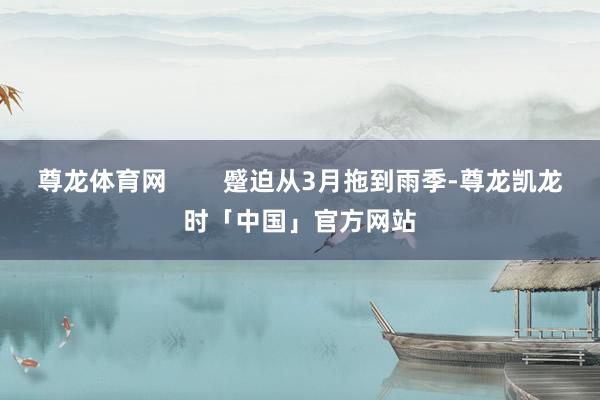 尊龙体育网        蹙迫从3月拖到雨季-尊龙凯龙时「中国」官方网站