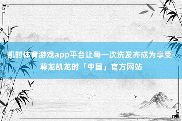 凯时体育游戏app平台让每一次洗发齐成为享受-尊龙凯龙时「中国」官方网站