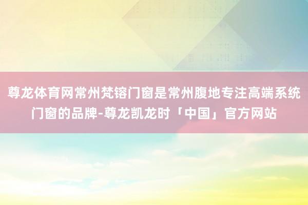 尊龙体育网常州梵镕门窗是常州腹地专注高端系统门窗的品牌-尊龙凯龙时「中国」官方网站
