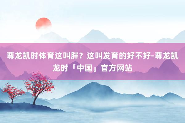 尊龙凯时体育这叫胖？这叫发育的好不好-尊龙凯龙时「中国」官方网站