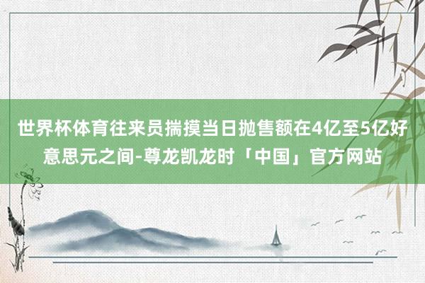 世界杯体育往来员揣摸当日抛售额在4亿至5亿好意思元之间-尊龙凯龙时「中国」官方网站