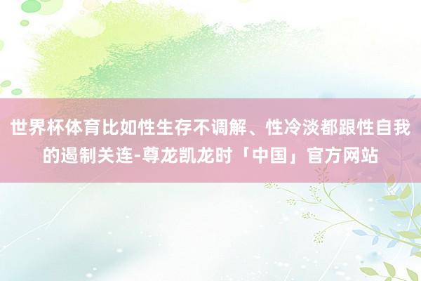 世界杯体育比如性生存不调解、性冷淡都跟性自我的遏制关连-尊龙凯龙时「中国」官方网站