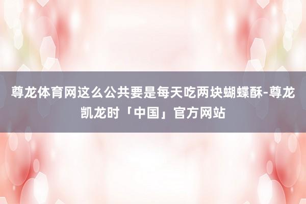 尊龙体育网这么公共要是每天吃两块蝴蝶酥-尊龙凯龙时「中国」官方网站