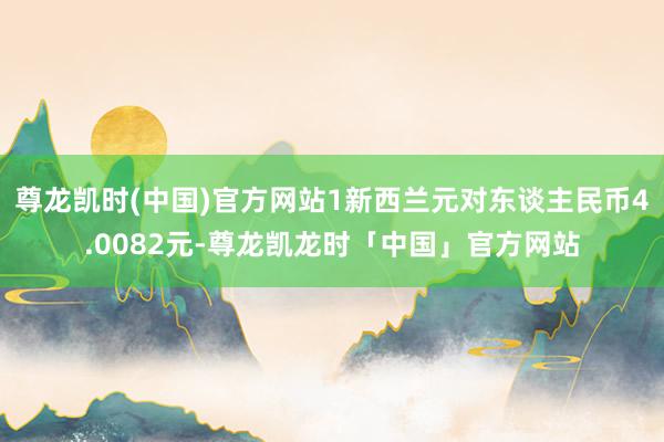 尊龙凯时(中国)官方网站1新西兰元对东谈主民币4.0082元-尊龙凯龙时「中国」官方网站