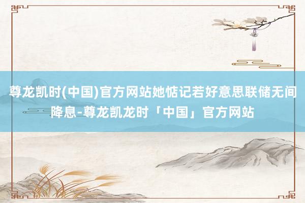 尊龙凯时(中国)官方网站她惦记若好意思联储无间降息-尊龙凯龙时「中国」官方网站