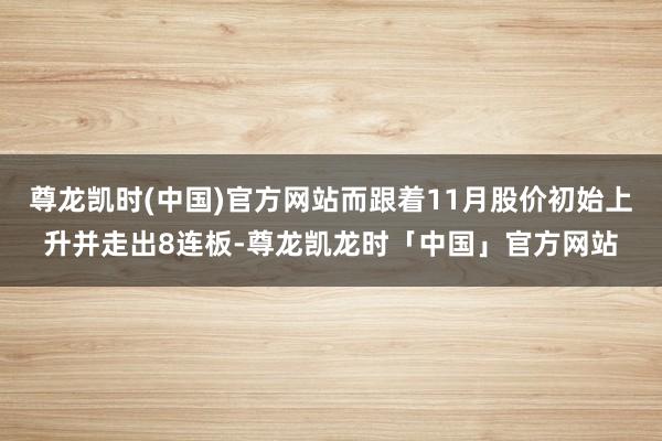 尊龙凯时(中国)官方网站而跟着11月股价初始上升并走出8连板-尊龙凯龙时「中国」官方网站