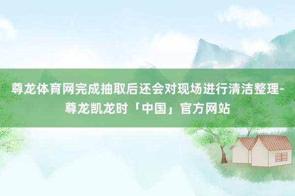 尊龙体育网完成抽取后还会对现场进行清洁整理-尊龙凯龙时「中国」官方网站