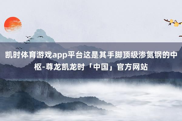 凯时体育游戏app平台这是其手脚顶级渗氮钢的中枢-尊龙凯龙时「中国」官方网站
