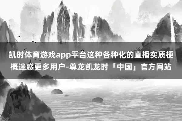 凯时体育游戏app平台这种各种化的直播实质梗概迷惑更多用户-尊龙凯龙时「中国」官方网站