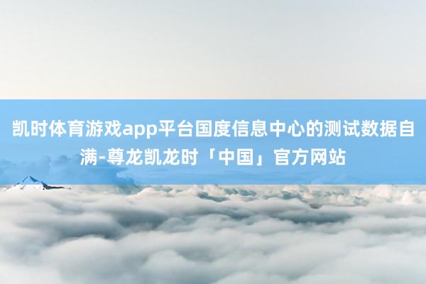 凯时体育游戏app平台国度信息中心的测试数据自满-尊龙凯龙时「中国」官方网站