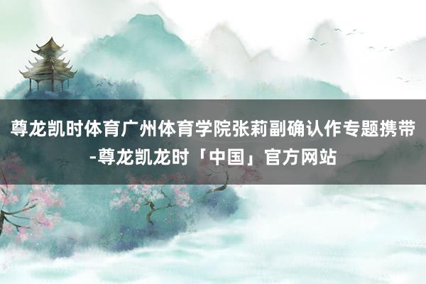 尊龙凯时体育广州体育学院张莉副确认作专题携带-尊龙凯龙时「中国」官方网站