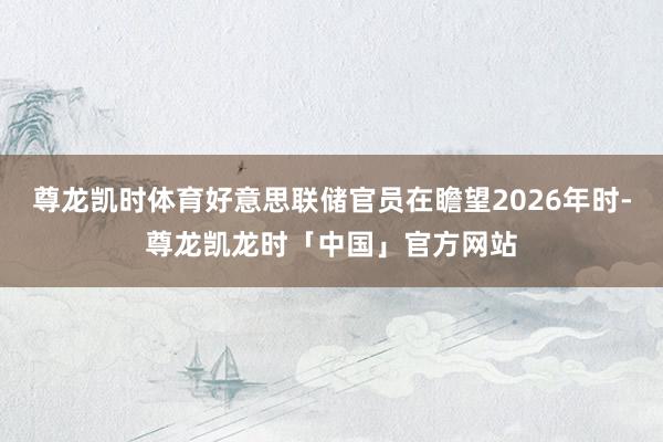 尊龙凯时体育好意思联储官员在瞻望2026年时-尊龙凯龙时「中国」官方网站