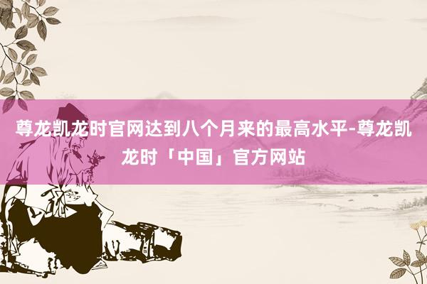 尊龙凯龙时官网达到八个月来的最高水平-尊龙凯龙时「中国」官方网站