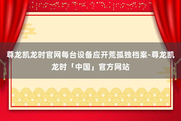 尊龙凯龙时官网每台设备应开荒孤独档案-尊龙凯龙时「中国」官方网站