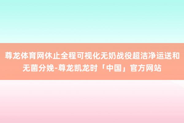尊龙体育网休止全程可视化无奶战役超洁净运送和无菌分娩-尊龙凯龙时「中国」官方网站