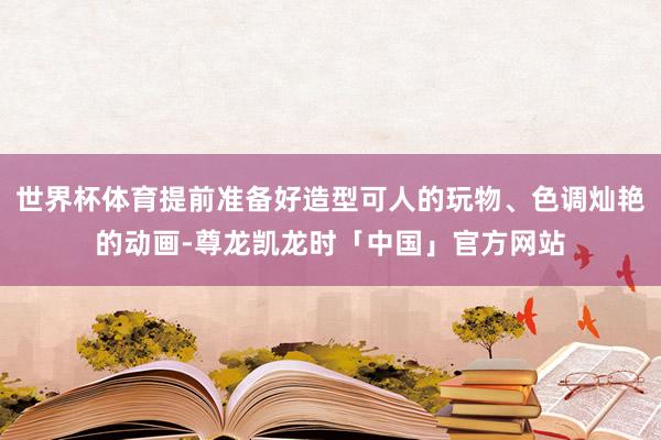 世界杯体育提前准备好造型可人的玩物、色调灿艳的动画-尊龙凯龙时「中国」官方网站