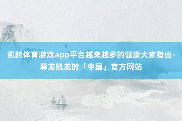 凯时体育游戏app平台越来越多的健康大家指出-尊龙凯龙时「中国」官方网站