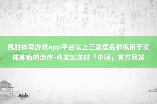 凯时体育游戏app平台以上三款居品都拟用于实体肿瘤的治疗-尊龙凯龙时「中国」官方网站