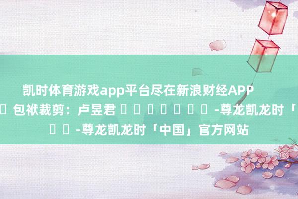 凯时体育游戏app平台尽在新浪财经APP            						包袱裁剪：卢昱君 							-尊龙凯龙时「中国」官方网站