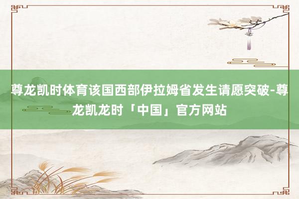 尊龙凯时体育该国西部伊拉姆省发生请愿突破-尊龙凯龙时「中国」官方网站