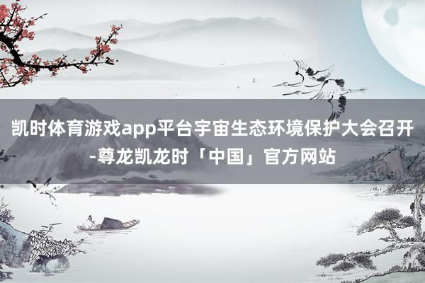 凯时体育游戏app平台宇宙生态环境保护大会召开-尊龙凯龙时「中国」官方网站