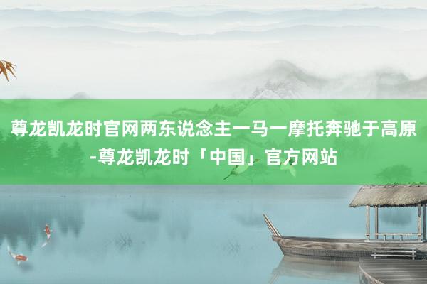 尊龙凯龙时官网两东说念主一马一摩托奔驰于高原-尊龙凯龙时「中国」官方网站