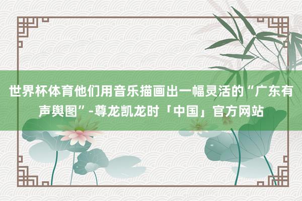 世界杯体育他们用音乐描画出一幅灵活的“广东有声舆图”-尊龙凯龙时「中国」官方网站