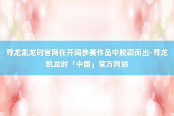 尊龙凯龙时官网在开阔参赛作品中脱颖而出-尊龙凯龙时「中国」官方网站