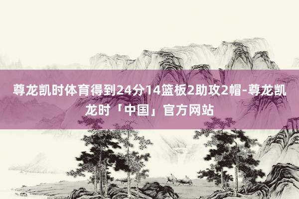 尊龙凯时体育得到24分14篮板2助攻2帽-尊龙凯龙时「中国」官方网站