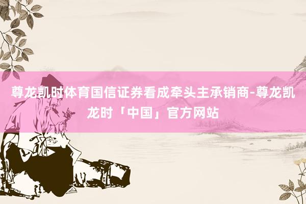 尊龙凯时体育国信证券看成牵头主承销商-尊龙凯龙时「中国」官方网站