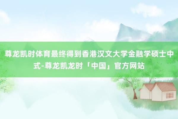 尊龙凯时体育最终得到香港汉文大学金融学硕士中式-尊龙凯龙时「中国」官方网站