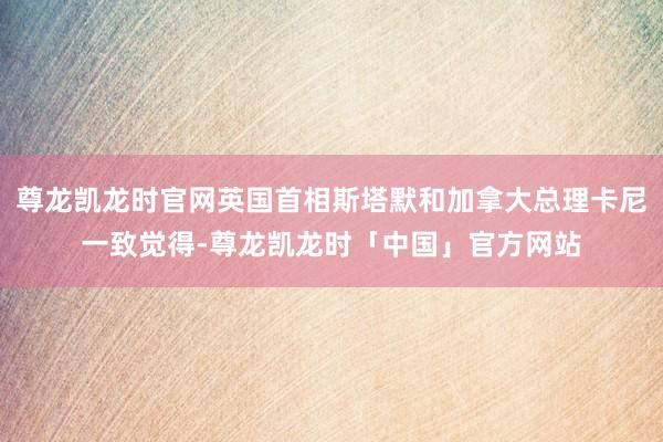 尊龙凯龙时官网英国首相斯塔默和加拿大总理卡尼一致觉得-尊龙凯龙时「中国」官方网站
