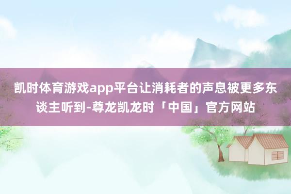 凯时体育游戏app平台让消耗者的声息被更多东谈主听到-尊龙凯龙时「中国」官方网站