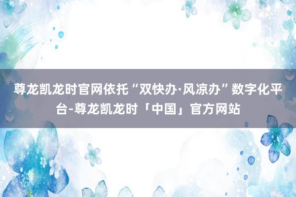 尊龙凯龙时官网依托“双快办·风凉办”数字化平台-尊龙凯龙时「中国」官方网站
