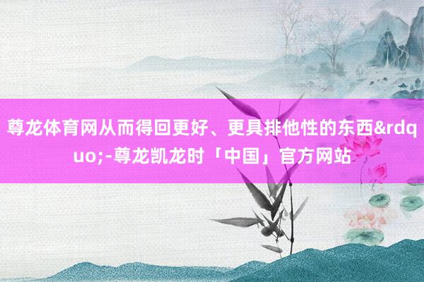 尊龙体育网从而得回更好、更具排他性的东西&rdquo;-尊龙凯龙时「中国」官方网站