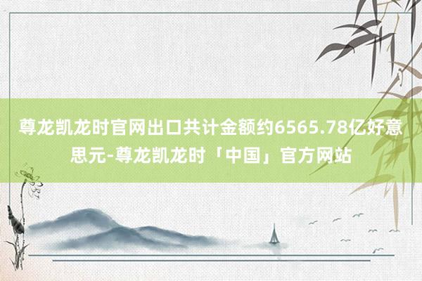 尊龙凯龙时官网出口共计金额约6565.78亿好意思元-尊龙凯龙时「中国」官方网站